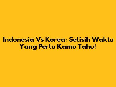 Indonesia Vs Korea: Selisih Waktu Yang Perlu Kamu Tahu!