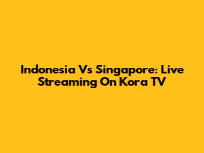 Indonesia Vs Singapore: Live Streaming On Kora TV