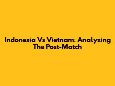 Indonesia Vs Vietnam: Analyzing The Post-Match