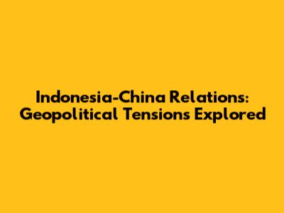 Indonesia-China Relations: Geopolitical Tensions Explored