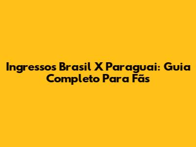 Ingressos Brasil X Paraguai: Guia Completo Para Fãs