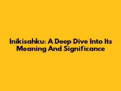 Inikisahku: A Deep Dive Into Its Meaning And Significance