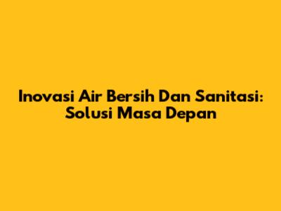 Inovasi Air Bersih Dan Sanitasi: Solusi Masa Depan