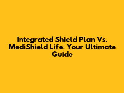 Integrated Shield Plan Vs. MediShield Life: Your Ultimate Guide