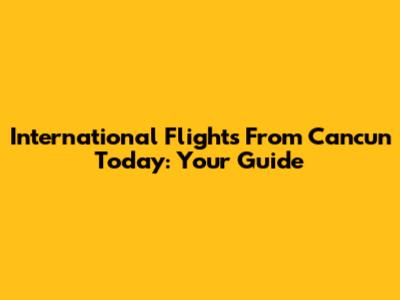 International Flights From Cancun Today: Your Guide