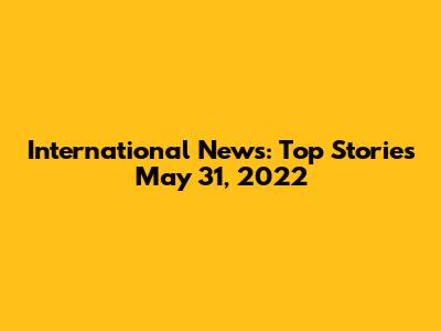 International News: Top Stories May 31, 2022
