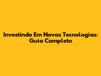 Investindo Em Novas Tecnologias: Guia Completo