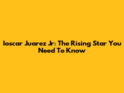 Ioscar Juarez Jr: The Rising Star You Need To Know