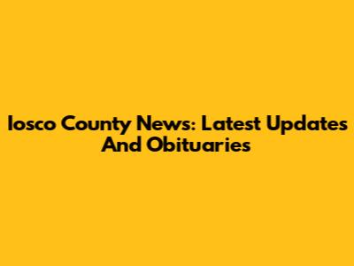 Iosco County News: Latest Updates And Obituaries