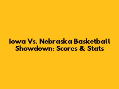 Iowa Vs. Nebraska Basketball Showdown: Scores & Stats
