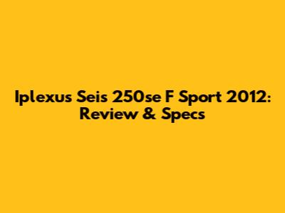 Iplexus Seis 250se F Sport 2012: Review & Specs