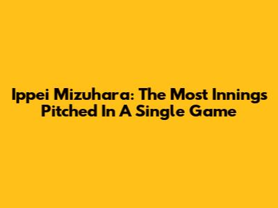 Ippei Mizuhara: The Most Innings Pitched In A Single Game