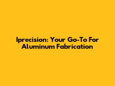 Iprecision: Your Go-To For Aluminum Fabrication