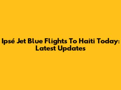 Ipsé Jet Blue Flights To Haiti Today: Latest Updates