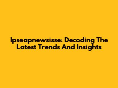 Ipseapnewsisse: Decoding The Latest Trends And Insights