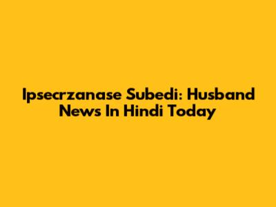 Ipsecrzanase Subedi: Husband News In Hindi Today