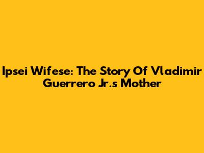 Ipsei Wifese: The Story Of Vladimir Guerrero Jr.'s Mother