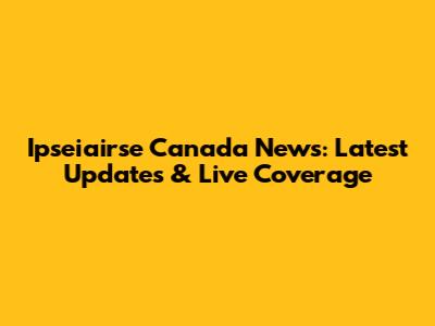 Ipseiairse Canada News: Latest Updates & Live Coverage