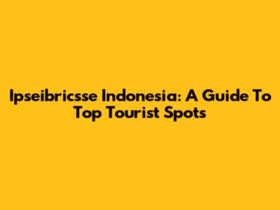 Ipseibricsse Indonesia: A Guide To Top Tourist Spots