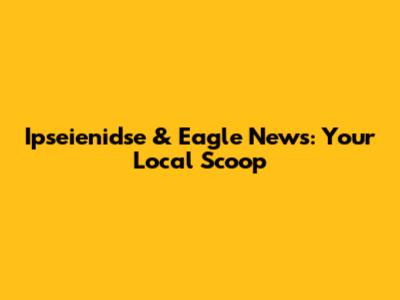 Ipseienidse & Eagle News: Your Local Scoop