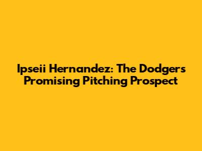 Ipseii Hernandez: The Dodgers' Promising Pitching Prospect