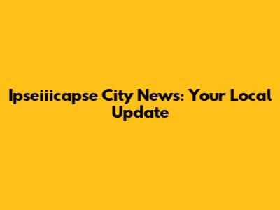 Ipseiiicapse City News: Your Local Update