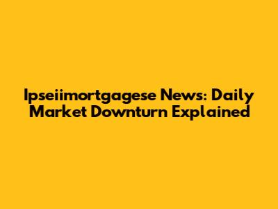 Ipseiimortgagese News: Daily Market Downturn Explained