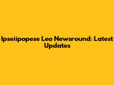 Ipseiipopese Leo Newsround: Latest Updates