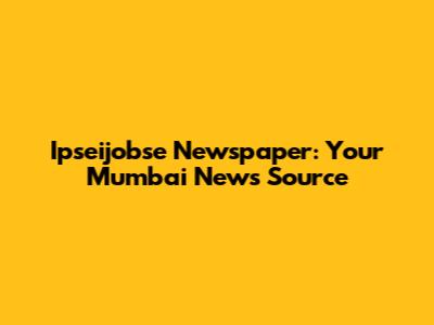 Ipseijobse Newspaper: Your Mumbai News Source