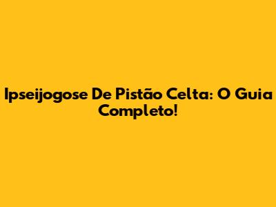 Ipseijogose De Pistão Celta: O Guia Completo!