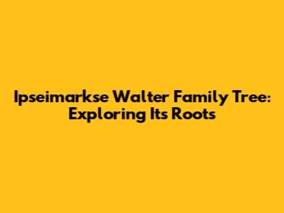 Ipseimarkse Walter Family Tree: Exploring Its Roots