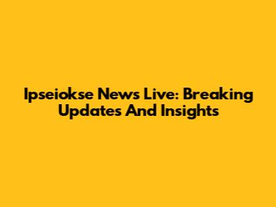 Ipseiokse News Live: Breaking Updates And Insights