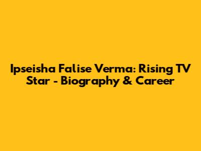 Ipseisha Falise Verma: Rising TV Star - Biography & Career