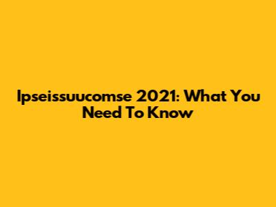 Ipseissuucomse 2021: What You Need To Know