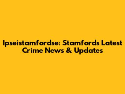 Ipseistamfordse: Stamford's Latest Crime News & Updates