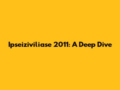 Ipseiziviliase 2011: A Deep Dive