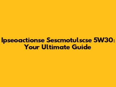 Ipseoactionse Sescmotulscse 5W30: Your Ultimate Guide