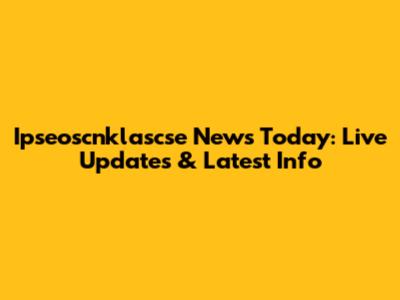 Ipseoscnklascse News Today: Live Updates & Latest Info