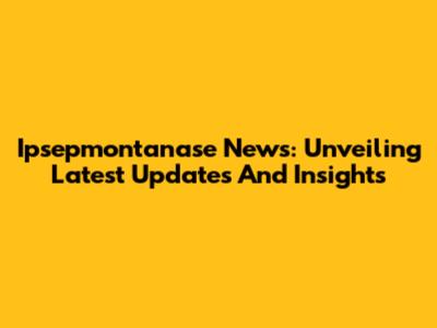 Ipsepmontanase News: Unveiling Latest Updates And Insights