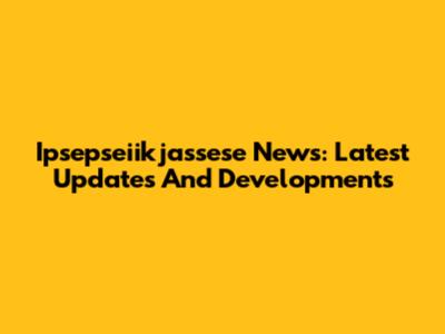 Ipsepseiikjassese News: Latest Updates And Developments