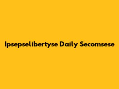 Ipsepselibertyse Daily Secomsese
