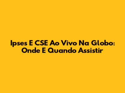 Ipses E CSE Ao Vivo Na Globo: Onde E Quando Assistir