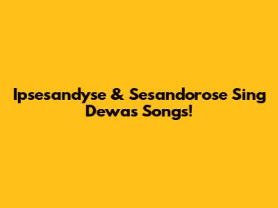 Ipsesandyse & Sesandorose Sing Dewa's Songs!