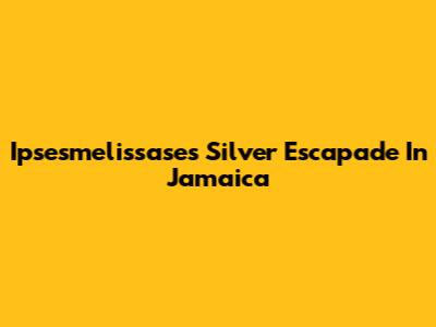Ipsesmelissase's Silver Escapade In Jamaica