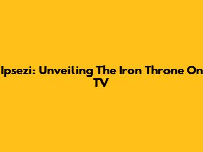 Ipsezi: Unveiling The Iron Throne On TV