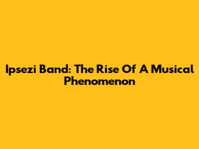 Ipsezi Band: The Rise Of A Musical Phenomenon