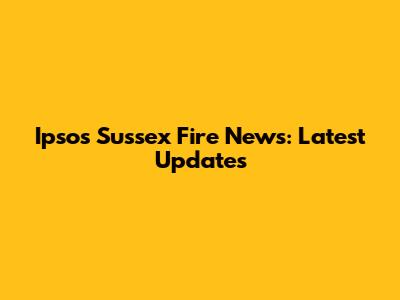 Ipsos Sussex Fire News: Latest Updates