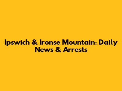 Ipswich & Ironse Mountain: Daily News & Arrests