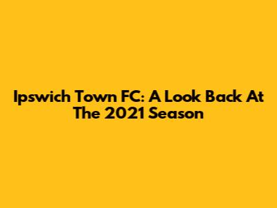 Ipswich Town FC: A Look Back At The 2021 Season