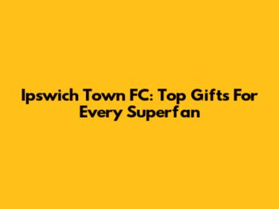 Ipswich Town FC: Top Gifts For Every Superfan